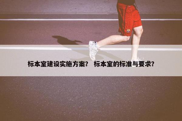 标本室建设实施方案？ 标本室的标准与要求？
