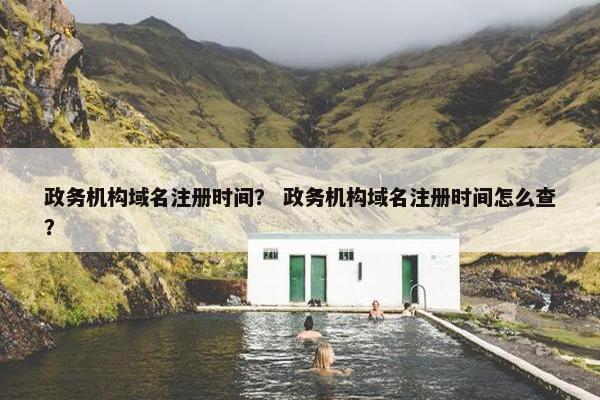 政务机构域名注册时间？ 政务机构域名注册时间怎么查？