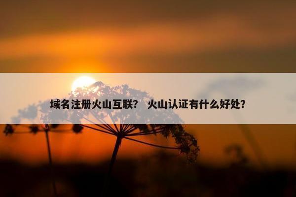 域名注册火山互联？ 火山认证有什么好处？