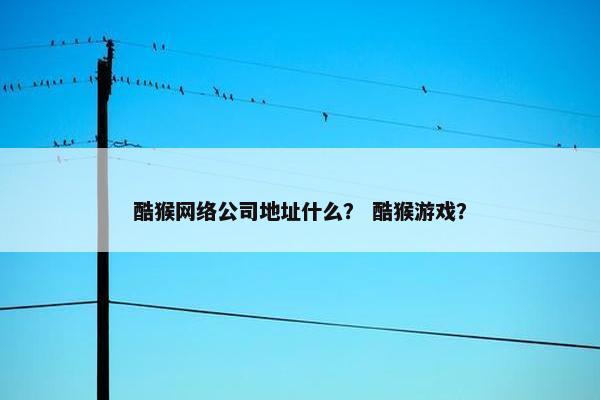 酷猴网络公司地址什么？ 酷猴游戏？