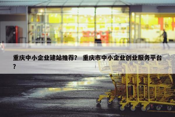 重庆中小企业建站推荐？ 重庆市中小企业创业服务平台？