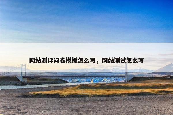 网站测评问卷模板怎么写，网站测试怎么写