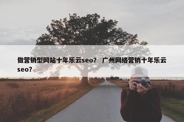 做营销型网站十年乐云seo？ 广州网络营销十年乐云seo？