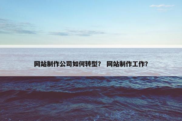 网站制作公司如何转型？ 网站制作工作？