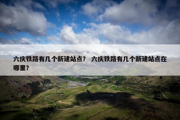 六庆铁路有几个新建站点？ 六庆铁路有几个新建站点在哪里？