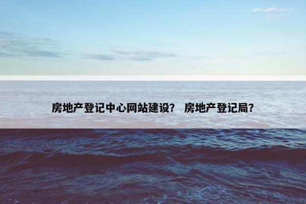 房地产登记中心网站建设？ 房地产登记局？
