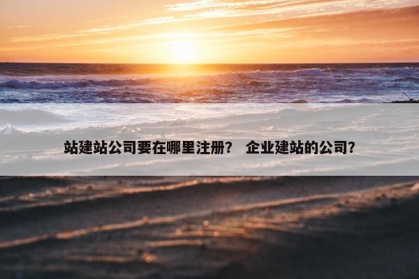 站建站公司要在哪里注册？ 企业建站的公司？