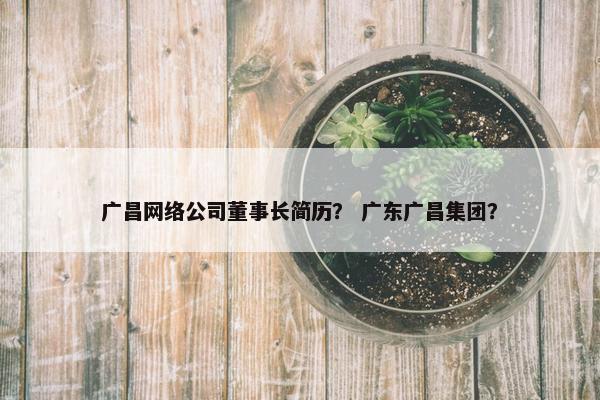 广昌网络公司董事长简历？ 广东广昌集团？