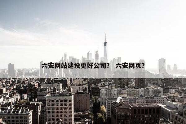 六安网站建设更好公司？ 六安网页？