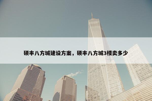 硕丰八方城建设方案，硕丰八方城3楼卖多少