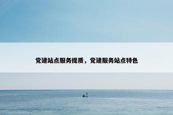 党建站点服务提质，党建服务站点特色