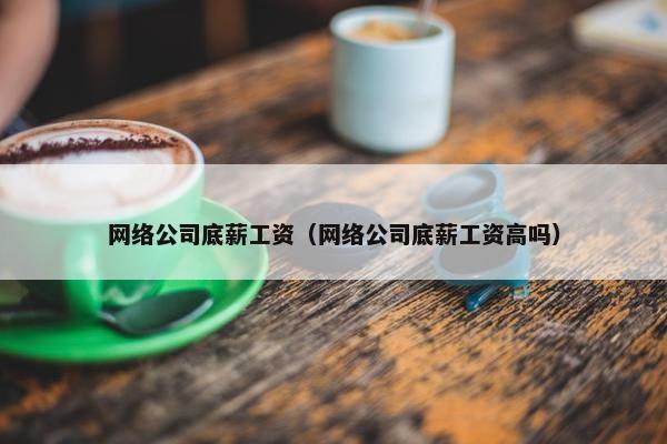 网络公司底薪工资（网络公司底薪工资高吗）