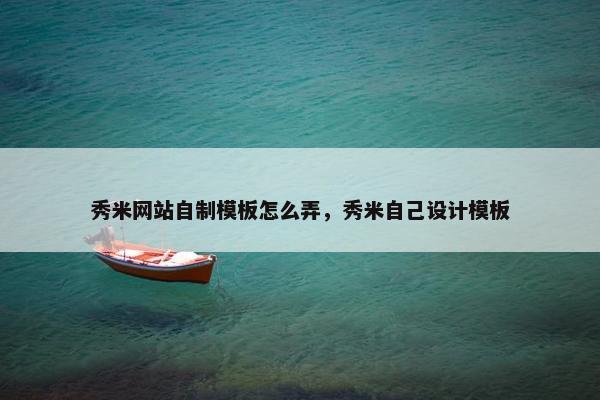 秀米网站自制模板怎么弄，秀米自己设计模板