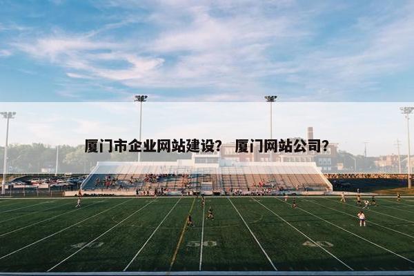 厦门市企业网站建设？ 厦门网站公司？