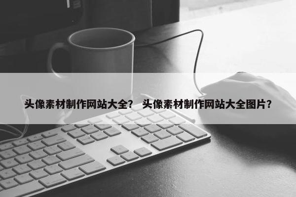 头像素材制作网站大全？ 头像素材制作网站大全图片？