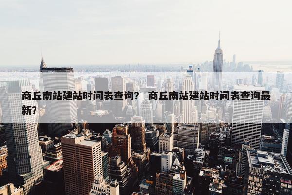 商丘南站建站时间表查询？ 商丘南站建站时间表查询最新？