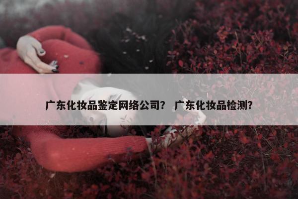 广东化妆品鉴定网络公司？ 广东化妆品检测？