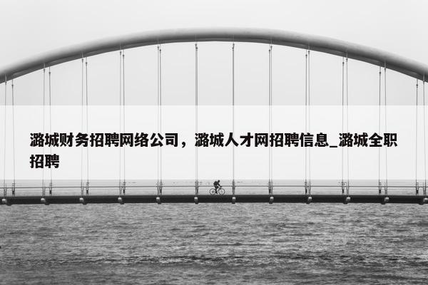 潞城财务招聘网络公司，潞城人才网招聘信息_潞城全职招聘
