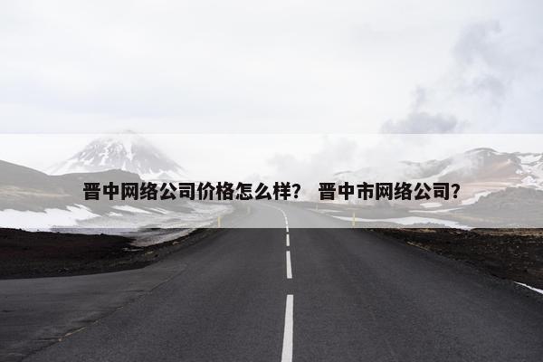 晋中网络公司价格怎么样？ 晋中市网络公司？