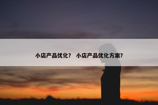 小店产品优化？ 小店产品优化方案？