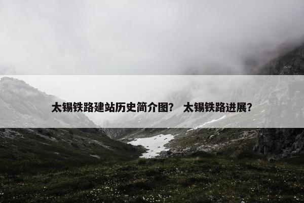 太锡铁路建站历史简介图？ 太锡铁路进展？