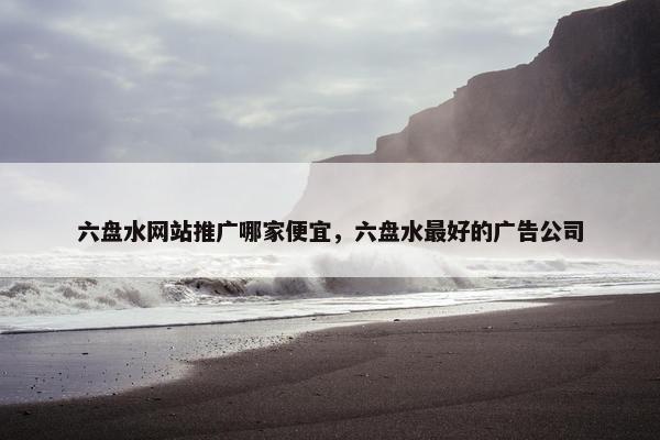 六盘水网站推广哪家便宜，六盘水最好的广告公司