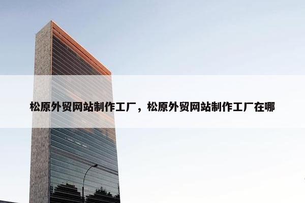 松原外贸网站制作工厂，松原外贸网站制作工厂在哪