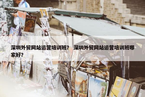 深圳外贸网站运营培训班？ 深圳外贸网站运营培训班哪家好？