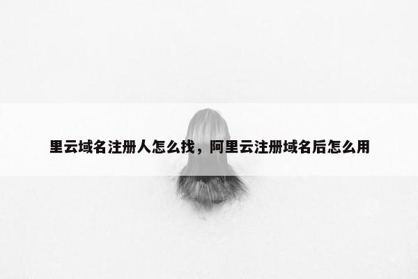 里云域名注册人怎么找，阿里云注册域名后怎么用
