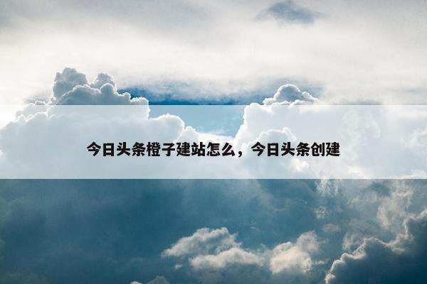 今日头条橙子建站怎么，今日头条创建