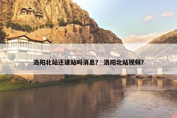 洛阳北站还建站吗消息？ 洛阳北站视频？