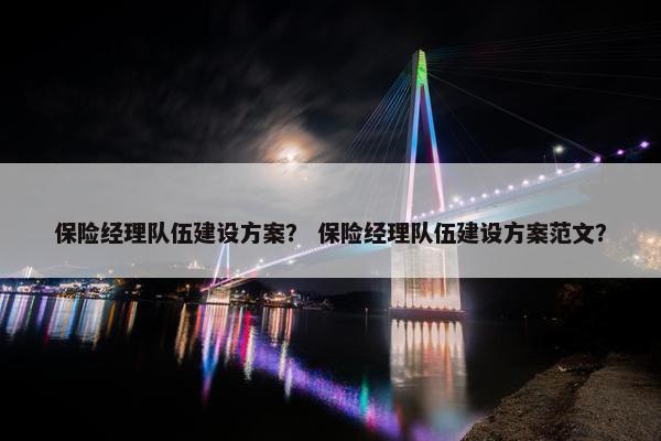 保险经理队伍建设方案？ 保险经理队伍建设方案范文？