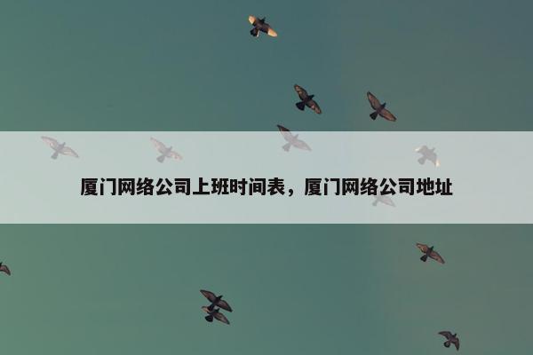 厦门网络公司上班时间表，厦门网络公司地址
