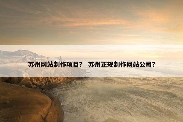 苏州网站制作项目？ 苏州正规制作网站公司？