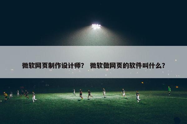 微软网页制作设计师？ 微软做网页的软件叫什么？