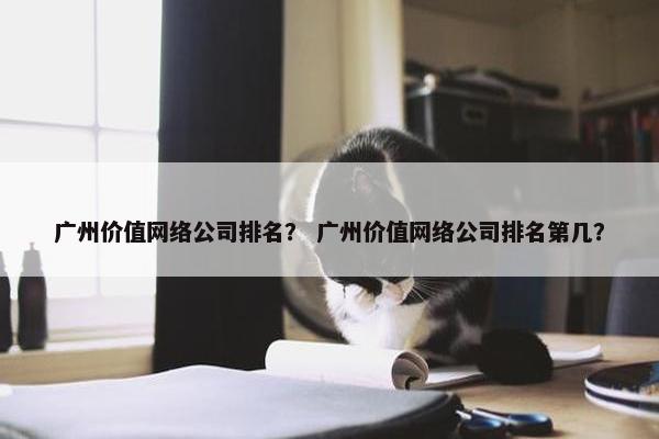 广州价值网络公司排名？ 广州价值网络公司排名第几？