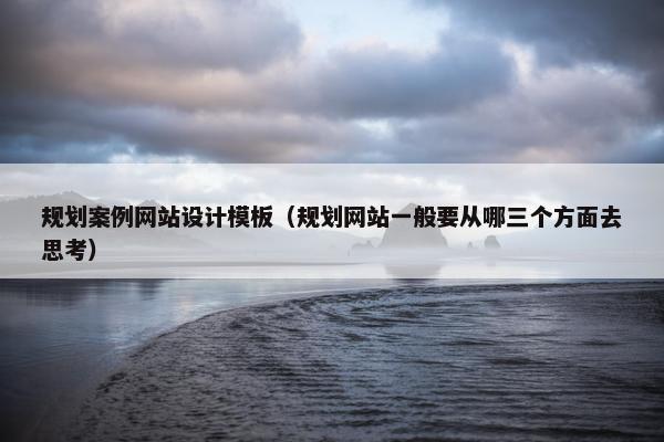 规划案例网站设计模板（规划网站一般要从哪三个方面去思考）