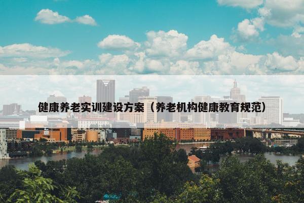健康养老实训建设方案（养老机构健康教育规范）