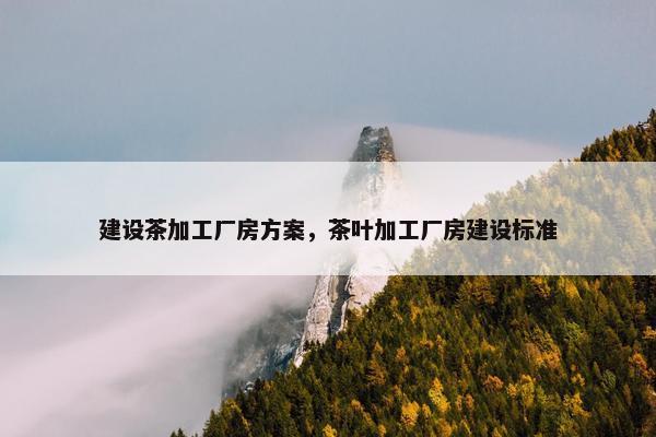 建设茶加工厂房方案，茶叶加工厂房建设标准