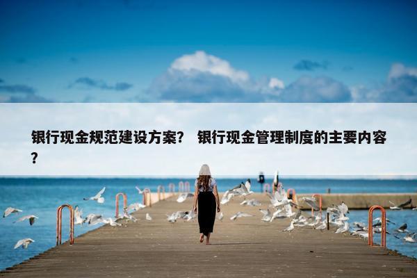 银行现金规范建设方案？ 银行现金管理制度的主要内容？