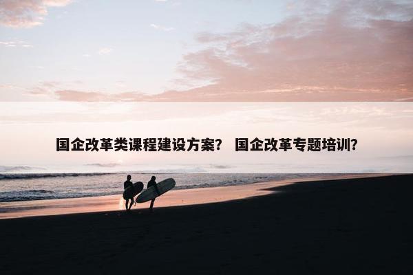 国企改革类课程建设方案？ 国企改革专题培训？