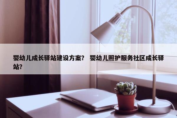 婴幼儿成长驿站建设方案？ 婴幼儿照护服务社区成长驿站？