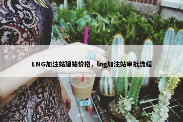 LNG加注站建站价格，lng加注站审批流程