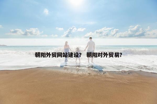 朝阳外贸网站建设？ 朝阳对外贸易？