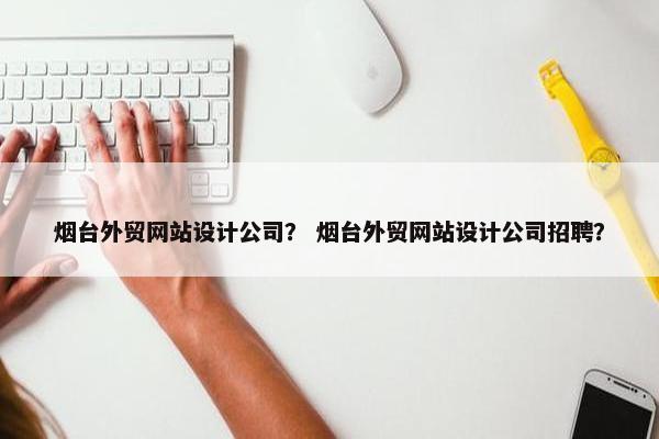 烟台外贸网站设计公司？ 烟台外贸网站设计公司招聘？