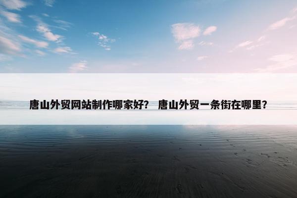 唐山外贸网站制作哪家好？ 唐山外贸一条街在哪里？