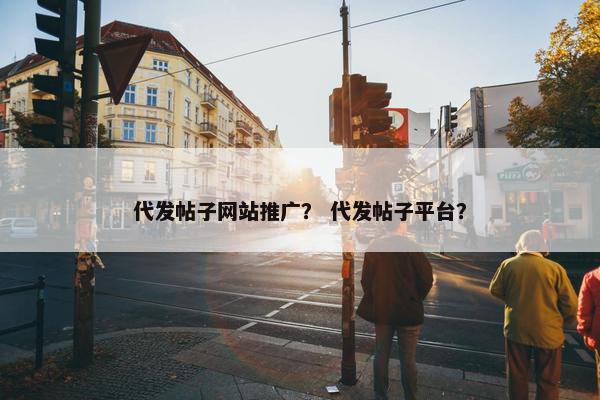 代发帖子网站推广？ 代发帖子平台？