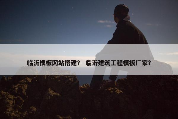 临沂模板网站搭建？ 临沂建筑工程模板厂家？
