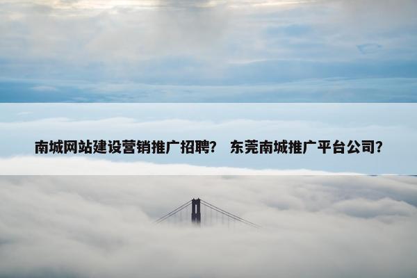 南城网站建设营销推广招聘？ 东莞南城推广平台公司？