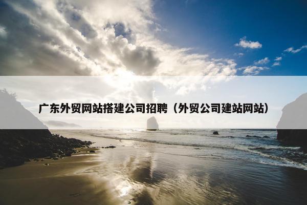 广东外贸网站搭建公司招聘（外贸公司建站网站）